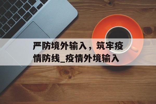 严防境外输入，筑牢疫情防线_疫情外境输入