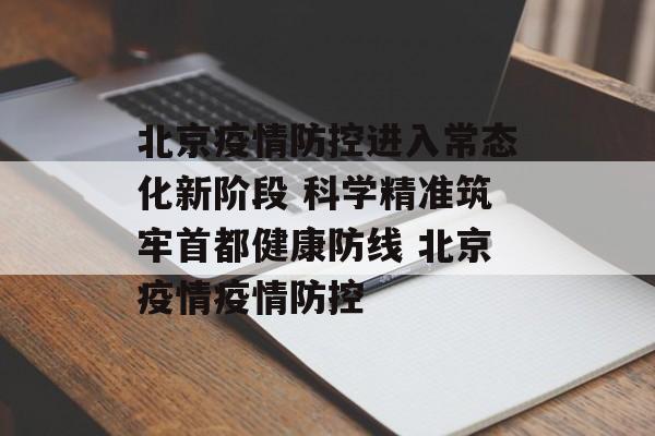 北京疫情防控进入常态化新阶段 科学精准筑牢首都健康防线 北京疫情疫情防控