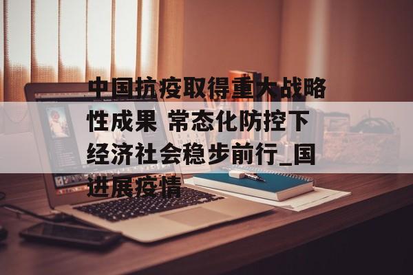 中国抗疫取得重大战略性成果 常态化防控下经济社会稳步前行_国进展疫情