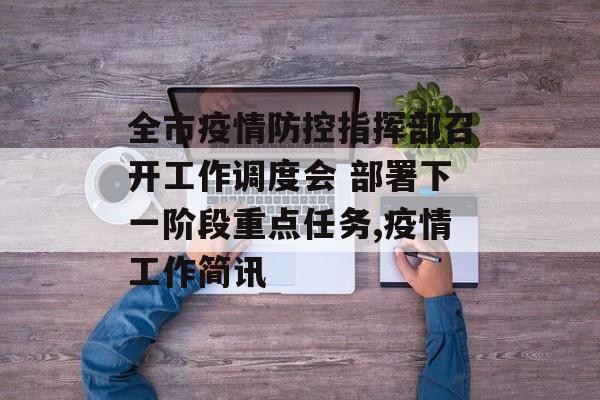 全市疫情防控指挥部召开工作调度会 部署下一阶段重点任务,疫情工作简讯