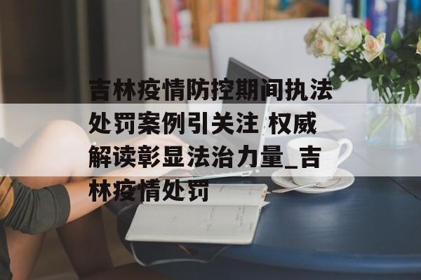 吉林疫情防控期间执法处罚案例引关注 权威解读彰显法治力量_吉林疫情处罚