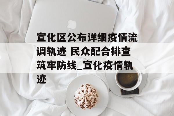 宣化区公布详细疫情流调轨迹 民众配合排查筑牢防线_宣化疫情轨迹