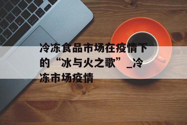 冷冻食品市场在疫情下的“冰与火之歌”_冷冻市场疫情
