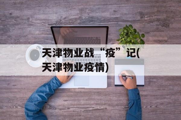 天津物业战“疫”记(天津物业疫情)