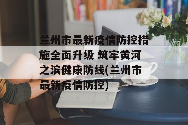 兰州市最新疫情防控措施全面升级 筑牢黄河之滨健康防线(兰州市最新疫情防控)