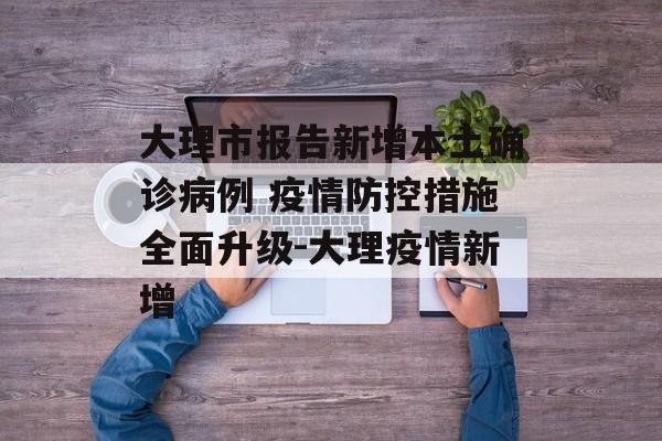 大理市报告新增本土确诊病例 疫情防控措施全面升级-大理疫情新增