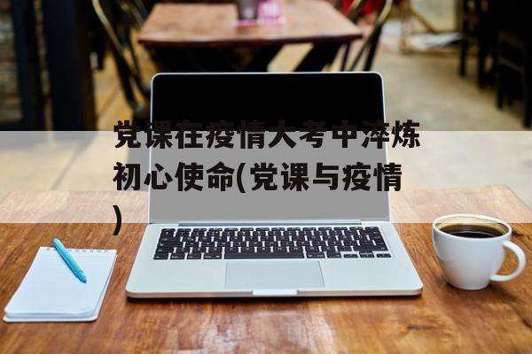 党课在疫情大考中淬炼初心使命(党课与疫情)