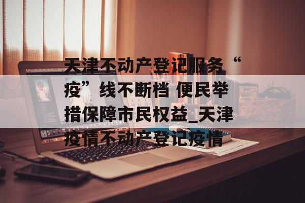 天津不动产登记服务“疫”线不断档 便民举措保障市民权益_天津疫情不动产登记疫情