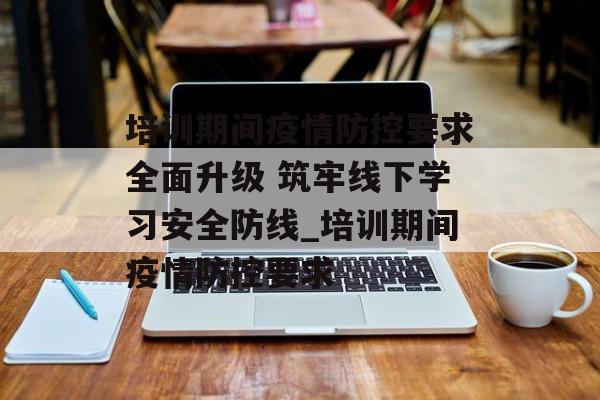 培训期间疫情防控要求全面升级 筑牢线下学习安全防线_培训期间疫情防控要求