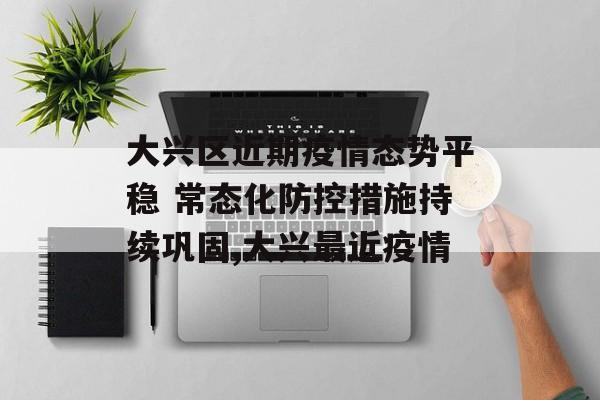 大兴区近期疫情态势平稳 常态化防控措施持续巩固,大兴最近疫情