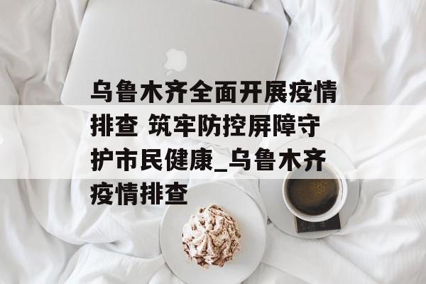 乌鲁木齐全面开展疫情排查 筑牢防控屏障守护市民健康_乌鲁木齐疫情排查
