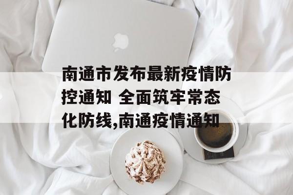 南通市发布最新疫情防控通知 全面筑牢常态化防线,南通疫情通知
