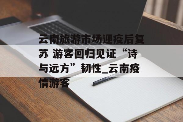 云南旅游市场迎疫后复苏 游客回归见证“诗与远方”韧性_云南疫情游客