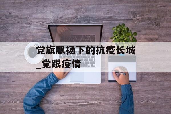 党旗飘扬下的抗疫长城_党跟疫情