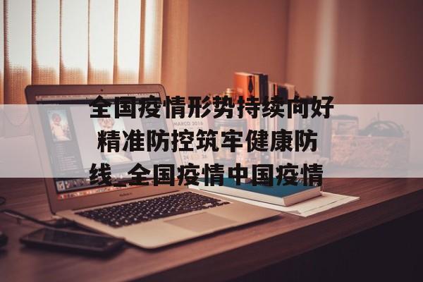 全国疫情形势持续向好 精准防控筑牢健康防线_全国疫情中国疫情