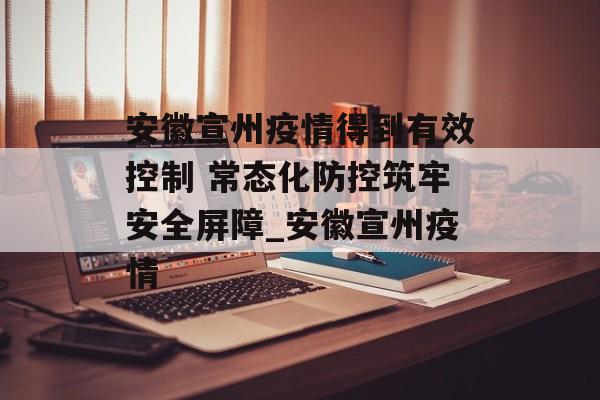 安徽宣州疫情得到有效控制 常态化防控筑牢安全屏障_安徽宣州疫情