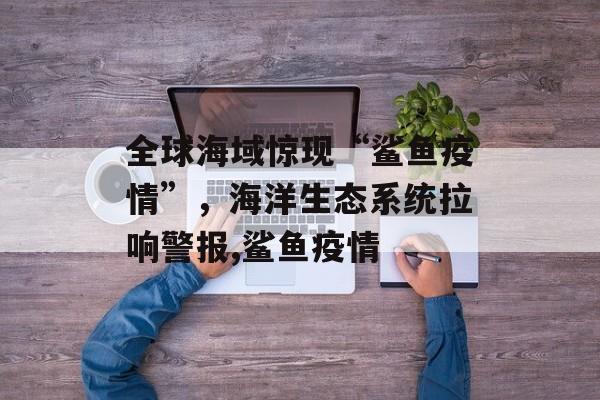 全球海域惊现“鲨鱼疫情”，海洋生态系统拉响警报,鲨鱼疫情