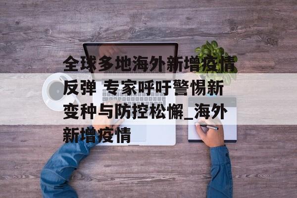 全球多地海外新增疫情反弹 专家呼吁警惕新变种与防控松懈_海外新增疫情
