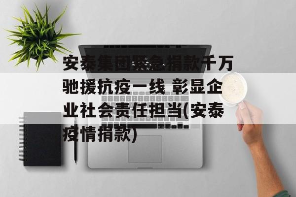 安泰集团紧急捐款千万驰援抗疫一线 彰显企业社会责任担当(安泰疫情捐款)