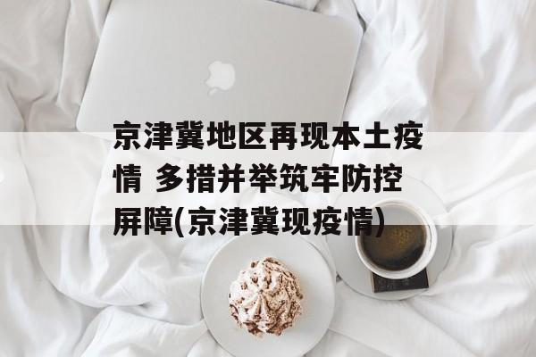 京津冀地区再现本土疫情 多措并举筑牢防控屏障(京津冀现疫情)
