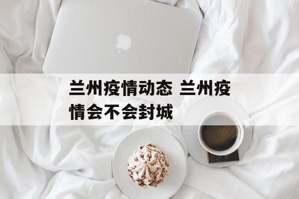 兰州疫情动态 兰州疫情会不会封城