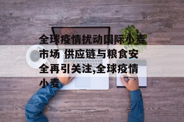 全球疫情扰动国际小麦市场 供应链与粮食安全再引关注,全球疫情小麦