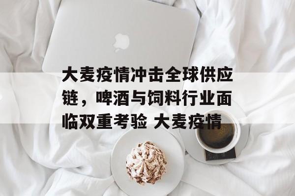 大麦疫情冲击全球供应链，啤酒与饲料行业面临双重考验 大麦疫情