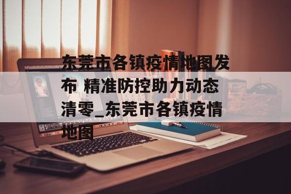 东莞市各镇疫情地图发布 精准防控助力动态清零_东莞市各镇疫情地图
