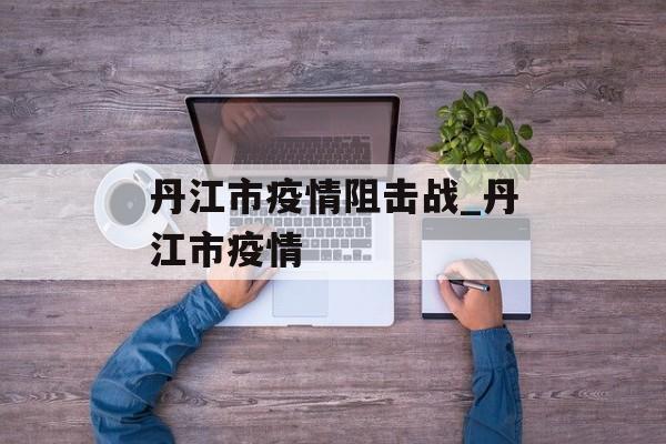 丹江市疫情阻击战_丹江市疫情
