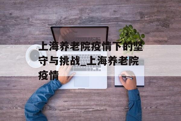上海养老院疫情下的坚守与挑战_上海养老院疫情