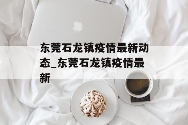 东莞石龙镇疫情最新动态_东莞石龙镇疫情最新