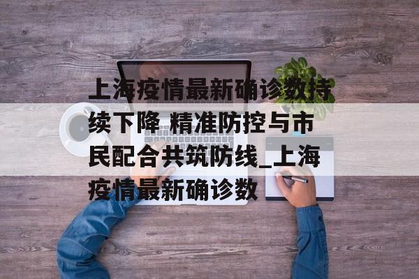 上海疫情最新确诊数持续下降 精准防控与市民配合共筑防线_上海疫情最新确诊数