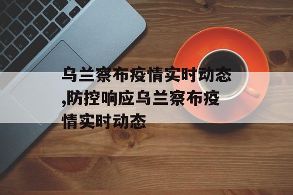乌兰察布疫情实时动态,防控响应乌兰察布疫情实时动态