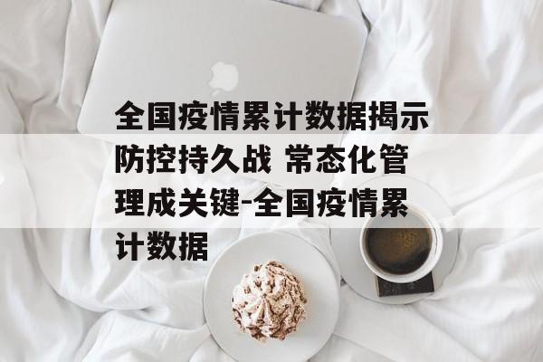 全国疫情累计数据揭示防控持久战 常态化管理成关键-全国疫情累计数据