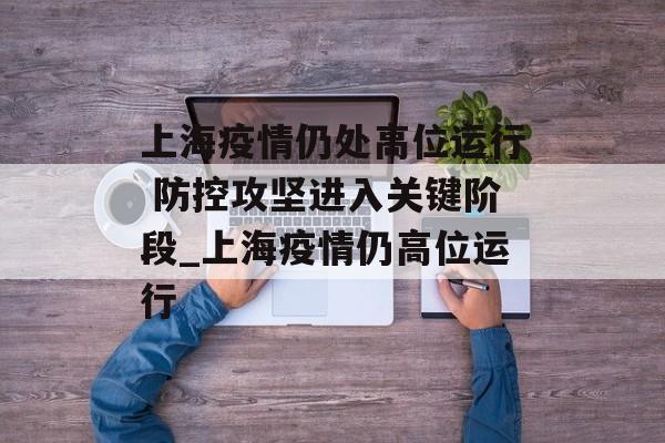 上海疫情仍处高位运行 防控攻坚进入关键阶段_上海疫情仍高位运行