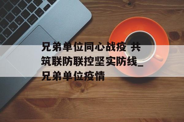 兄弟单位同心战疫 共筑联防联控坚实防线_兄弟单位疫情