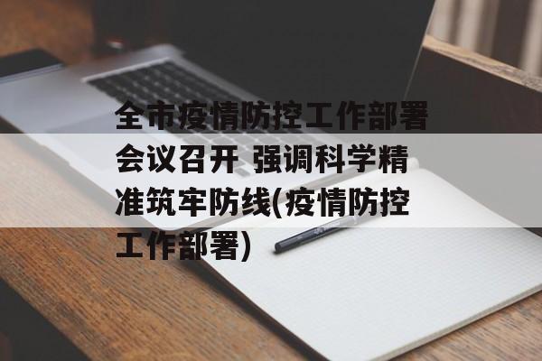 全市疫情防控工作部署会议召开 强调科学精准筑牢防线(疫情防控工作部署)