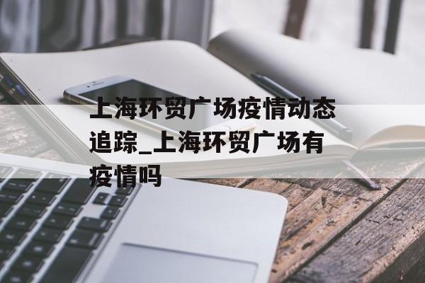上海环贸广场疫情动态追踪_上海环贸广场有疫情吗