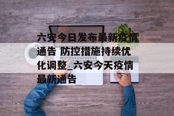 六安今日发布最新疫情通告 防控措施持续优化调整_六安今天疫情最新通告