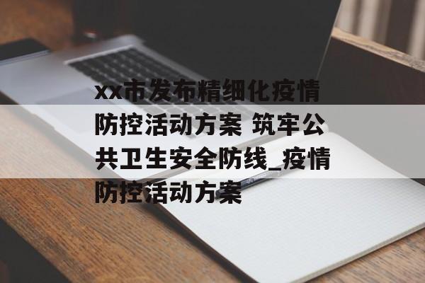 xx市发布精细化疫情防控活动方案 筑牢公共卫生安全防线_疫情防控活动方案