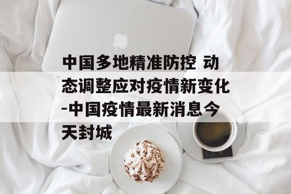 中国多地精准防控 动态调整应对疫情新变化-中国疫情最新消息今天封城