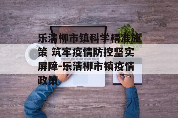 乐清柳市镇科学精准施策 筑牢疫情防控坚实屏障-乐清柳市镇疫情政策