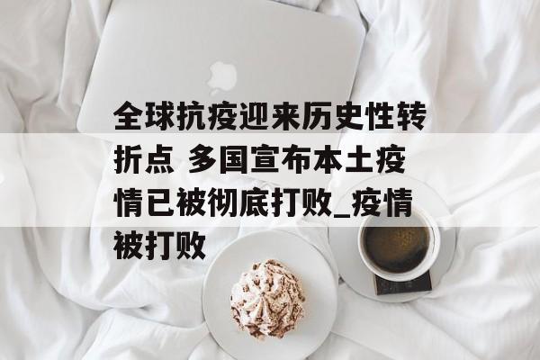 全球抗疫迎来历史性转折点 多国宣布本土疫情已被彻底打败_疫情被打败