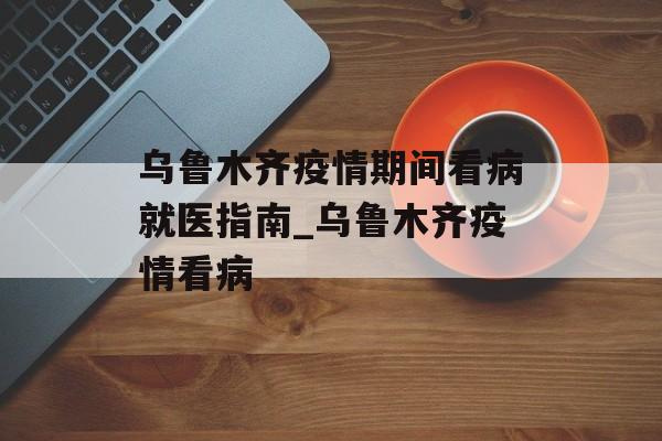 乌鲁木齐疫情期间看病就医指南_乌鲁木齐疫情看病