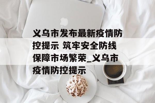 义乌市发布最新疫情防控提示 筑牢安全防线保障市场繁荣_义乌市疫情防控提示