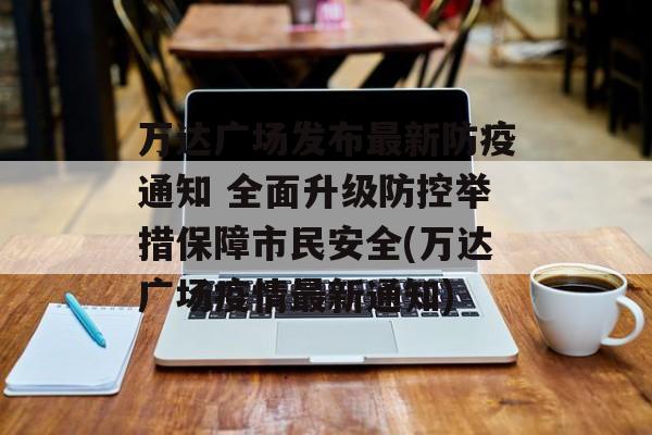 万达广场发布最新防疫通知 全面升级防控举措保障市民安全(万达广场疫情最新通知)
