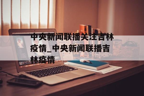 中央新闻联播关注吉林疫情_中央新闻联播吉林疫情