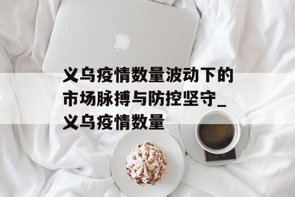 义乌疫情数量波动下的市场脉搏与防控坚守_义乌疫情数量