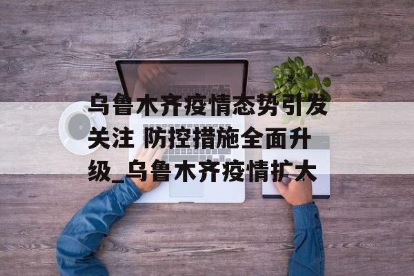 乌鲁木齐疫情态势引发关注 防控措施全面升级_乌鲁木齐疫情扩大