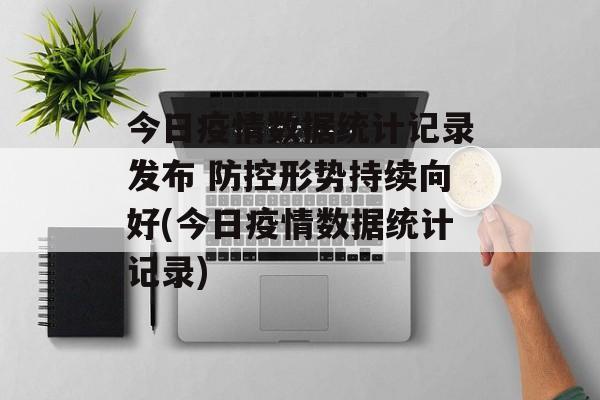 今日疫情数据统计记录发布 防控形势持续向好(今日疫情数据统计记录)